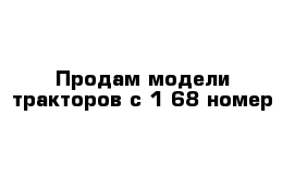 Продам модели тракторов с 1-68 номер